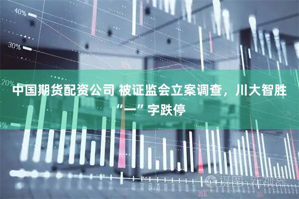 中国期货配资公司 被证监会立案调查，川大智胜“一”字跌停