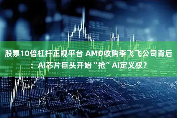 股票10倍杠杆正规平台 AMD收购李飞飞公司背后：AI芯片巨头开始“抢”AI定义权？