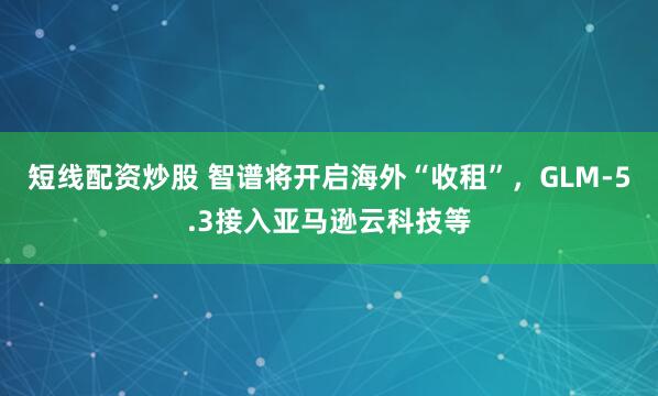 短线配资炒股 智谱将开启海外“收租”，GLM-5.3接入亚马逊云科技等