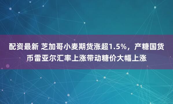 配资最新 芝加哥小麦期货涨超1.5%，产糖国货币雷亚尔汇率上涨带动糖价大幅上涨