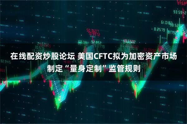 在线配资炒股论坛 美国CFTC拟为加密资产市场制定“量身定制”监管规则